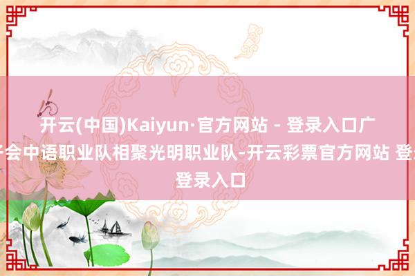 开云(中国)Kaiyun·官方网站 - 登录入口广东狮子会中语职业队相聚光明职业队-开云彩票官方网站 登录入口