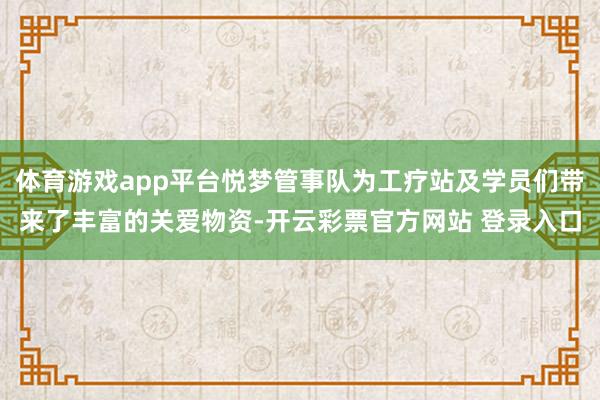 体育游戏app平台悦梦管事队为工疗站及学员们带来了丰富的关爱物资-开云彩票官方网站 登录入口