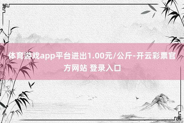 体育游戏app平台进出1.00元/公斤-开云彩票官方网站 登录入口