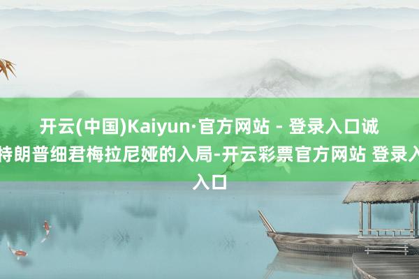 开云(中国)Kaiyun·官方网站 - 登录入口诚然特朗普细君梅拉尼娅的入局-开云彩票官方网站 登录入口