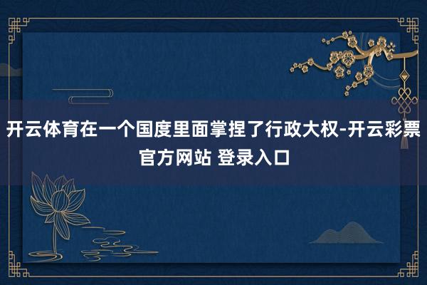 开云体育在一个国度里面掌捏了行政大权-开云彩票官方网站 登录入口