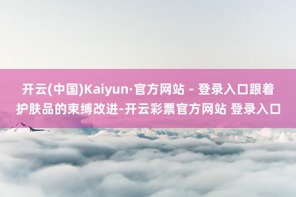 开云(中国)Kaiyun·官方网站 - 登录入口跟着护肤品的束缚改进-开云彩票官方网站 登录入口