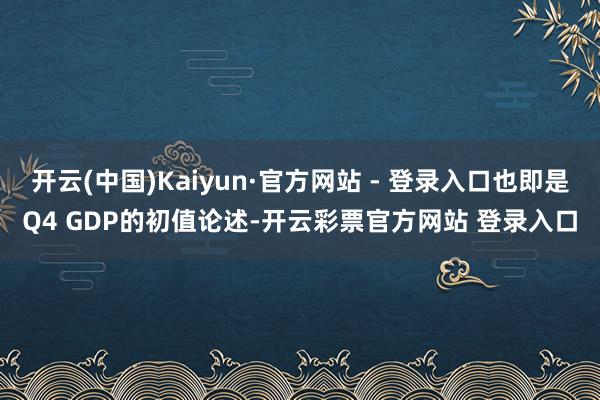 开云(中国)Kaiyun·官方网站 - 登录入口也即是Q4 GDP的初值论述-开云彩票官方网站 登录入口