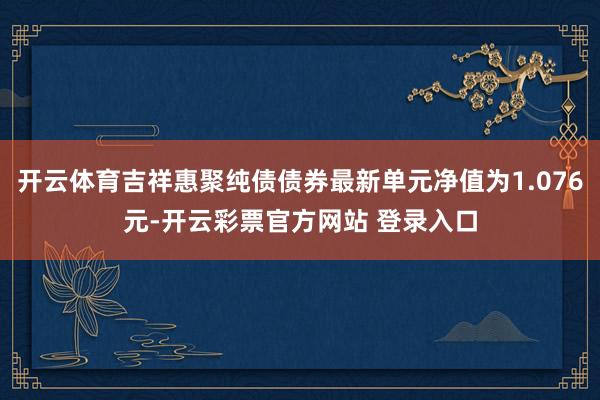 开云体育吉祥惠聚纯债债券最新单元净值为1.076元-开云彩票官方网站 登录入口