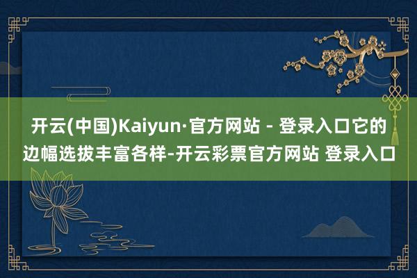 开云(中国)Kaiyun·官方网站 - 登录入口它的边幅选拔丰富各样-开云彩票官方网站 登录入口