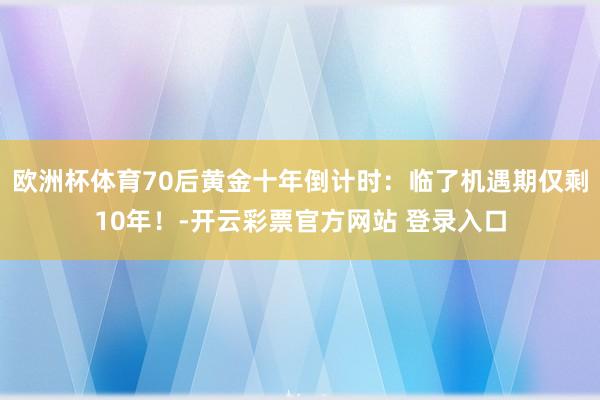 欧洲杯体育70后黄金十年倒计时：临了机遇期仅剩10年！-开云彩票官方网站 登录入口