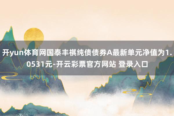 开yun体育网国泰丰祺纯债债券A最新单元净值为1.0531元-开云彩票官方网站 登录入口