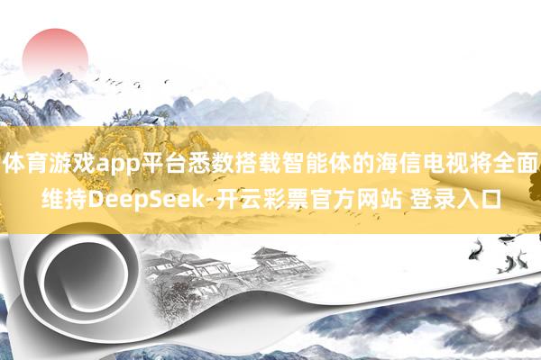 体育游戏app平台悉数搭载智能体的海信电视将全面维持DeepSeek-开云彩票官方网站 登录入口