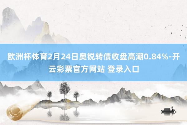 欧洲杯体育2月24日奥锐转债收盘高潮0.84%-开云彩票官方网站 登录入口