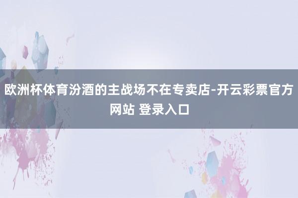 欧洲杯体育汾酒的主战场不在专卖店-开云彩票官方网站 登录入口