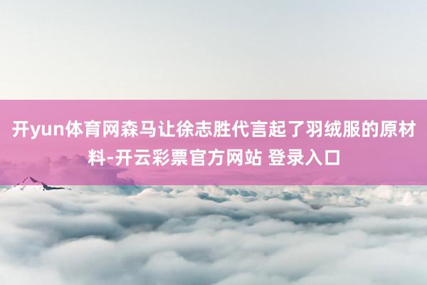开yun体育网森马让徐志胜代言起了羽绒服的原材料-开云彩票官方网站 登录入口