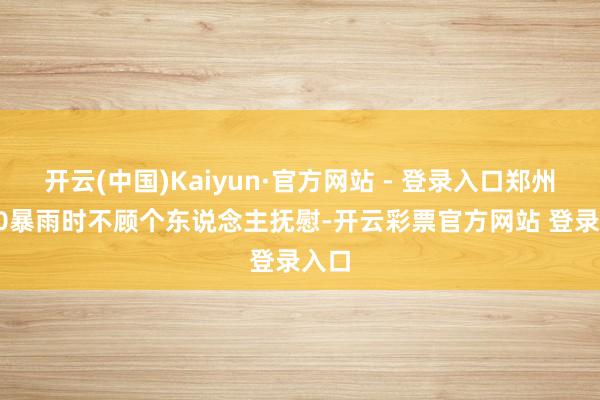 开云(中国)Kaiyun·官方网站 - 登录入口郑州7.20暴雨时不顾个东说念主抚慰-开云彩票官方网站 登录入口