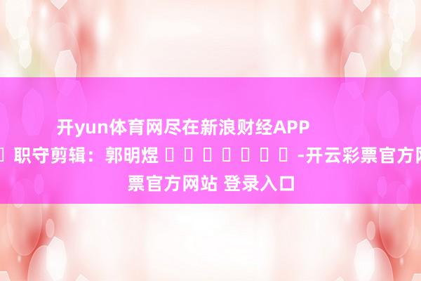 开yun体育网尽在新浪财经APP            						职守剪辑：郭明煜 							-开云彩票官方网站 登录入口