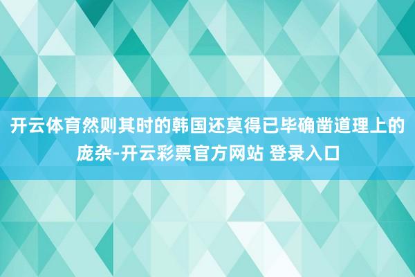 开云体育然则其时的韩国还莫得已毕确凿道理上的庞杂-开云彩票官方网站 登录入口
