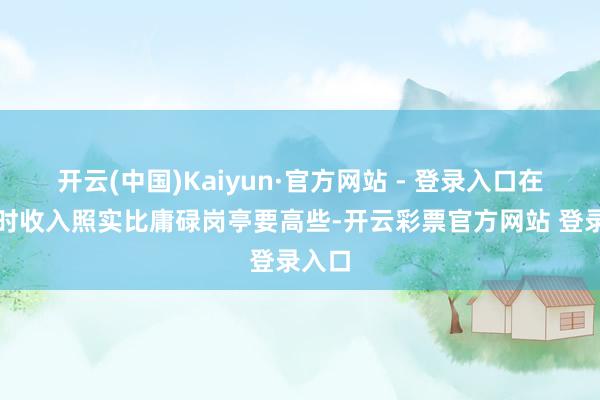 开云(中国)Kaiyun·官方网站 - 登录入口在责任时收入照实比庸碌岗亭要高些-开云彩票官方网站 登录入口