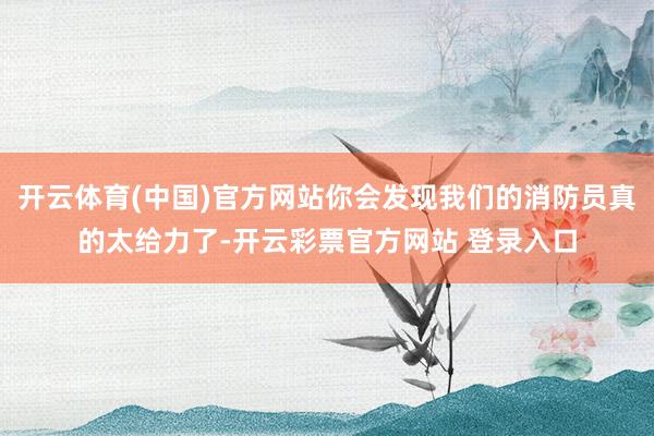开云体育(中国)官方网站你会发现我们的消防员真的太给力了-开云彩票官方网站 登录入口