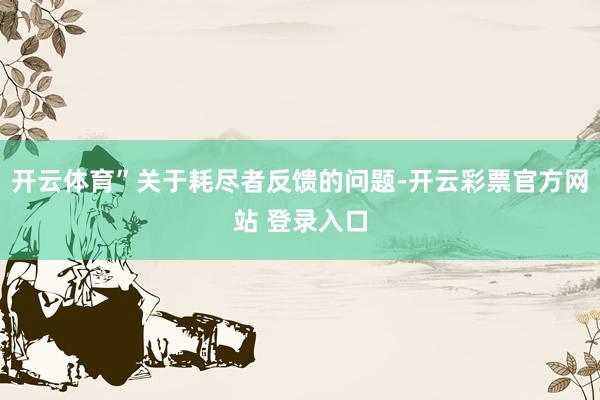 开云体育”关于耗尽者反馈的问题-开云彩票官方网站 登录入口