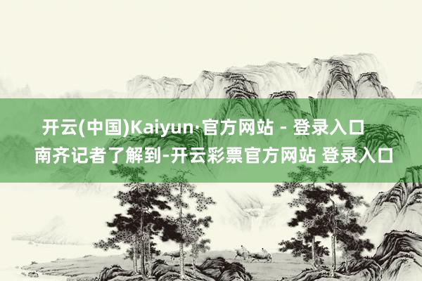 开云(中国)Kaiyun·官方网站 - 登录入口    南齐记者了解到-开云彩票官方网站 登录入口