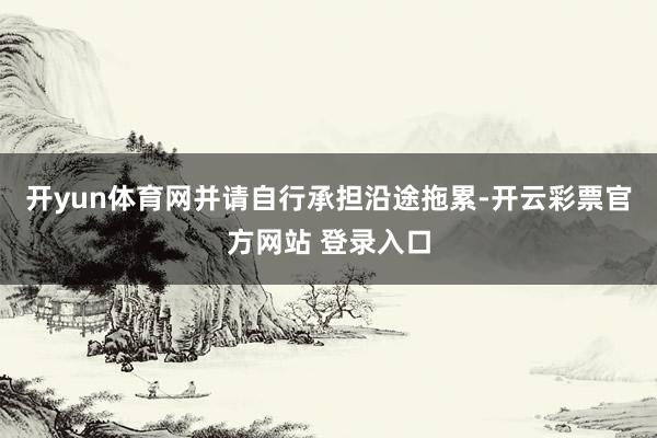 开yun体育网并请自行承担沿途拖累-开云彩票官方网站 登录入口