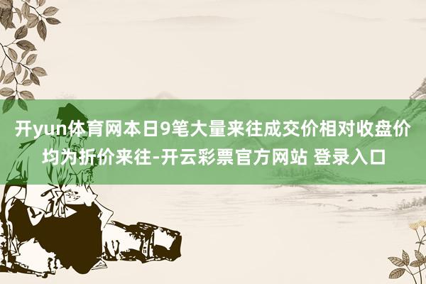 开yun体育网本日9笔大量来往成交价相对收盘价均为折价来往-开云彩票官方网站 登录入口