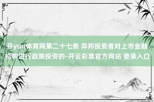 开yun体育网第二十七条 异邦投资者对上市金融机构进行政策投资的-开云彩票官方网站 登录入口