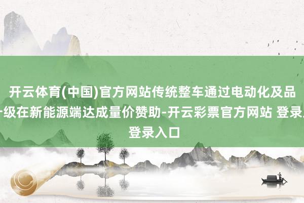 开云体育(中国)官方网站传统整车通过电动化及品牌升级在新能源端达成量价赞助-开云彩票官方网站 登录入口