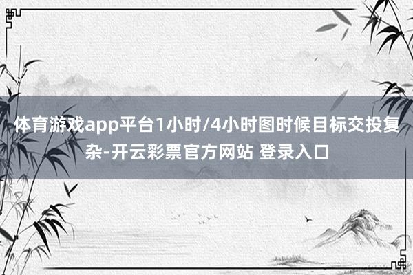 体育游戏app平台1小时/4小时图时候目标交投复杂-开云彩票官方网站 登录入口
