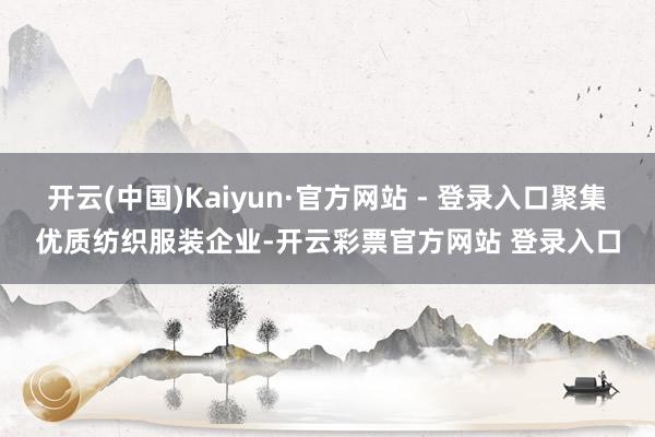 开云(中国)Kaiyun·官方网站 - 登录入口聚集优质纺织服装企业-开云彩票官方网站 登录入口
