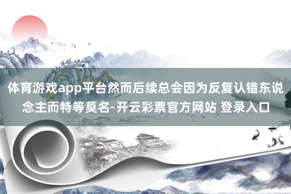 体育游戏app平台然而后续总会因为反复认错东说念主而特等莫名-开云彩票官方网站 登录入口