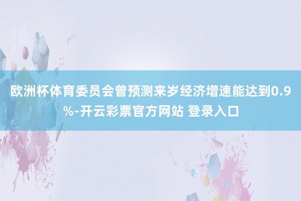 欧洲杯体育委员会曾预测来岁经济增速能达到0.9%-开云彩票官方网站 登录入口