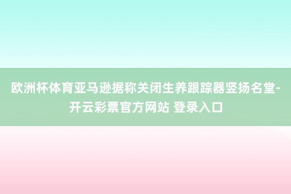 欧洲杯体育亚马逊据称关闭生养跟踪器竖扬名堂-开云彩票官方网站 登录入口