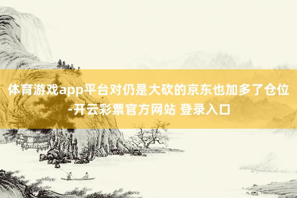 体育游戏app平台对仍是大砍的京东也加多了仓位-开云彩票官方网站 登录入口