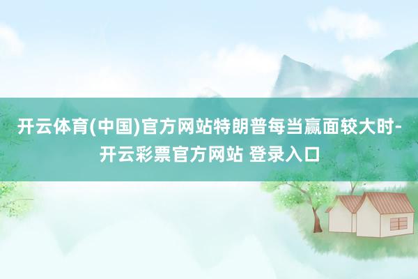 开云体育(中国)官方网站特朗普每当赢面较大时-开云彩票官方网站 登录入口