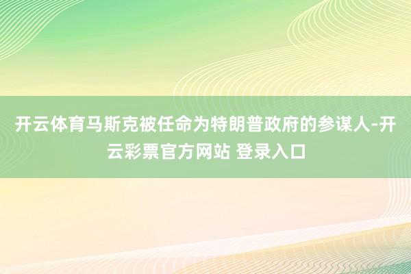 开云体育马斯克被任命为特朗普政府的参谋人-开云彩票官方网站 登录入口