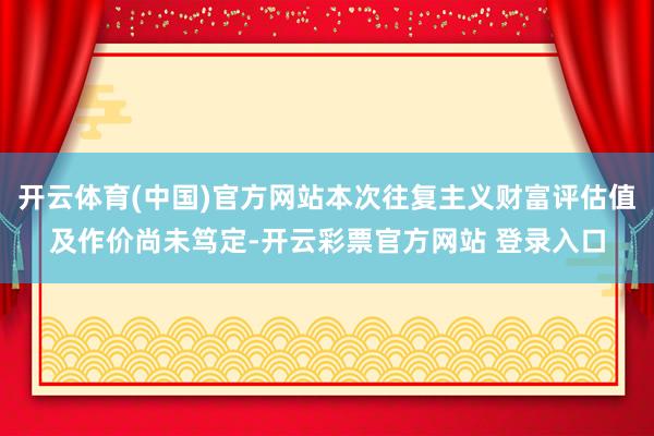 开云体育(中国)官方网站本次往复主义财富评估值及作价尚未笃定-开云彩票官方网站 登录入口