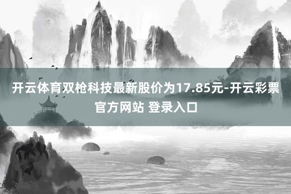 开云体育双枪科技最新股价为17.85元-开云彩票官方网站 登录入口