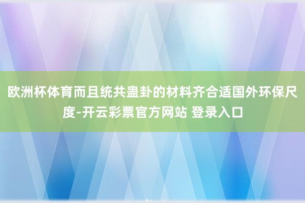 欧洲杯体育而且统共蛊卦的材料齐合适国外环保尺度-开云彩票官方网站 登录入口