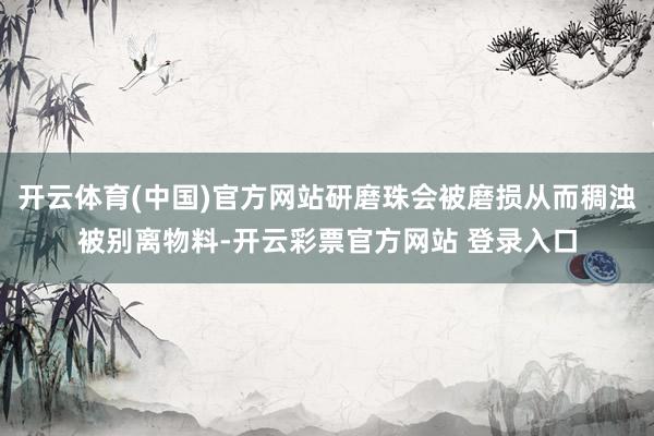 开云体育(中国)官方网站研磨珠会被磨损从而稠浊被别离物料-开云彩票官方网站 登录入口