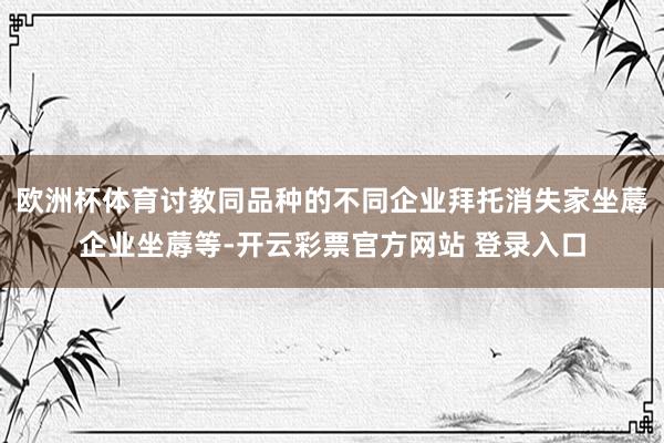 欧洲杯体育讨教同品种的不同企业拜托消失家坐蓐企业坐蓐等-开云彩票官方网站 登录入口