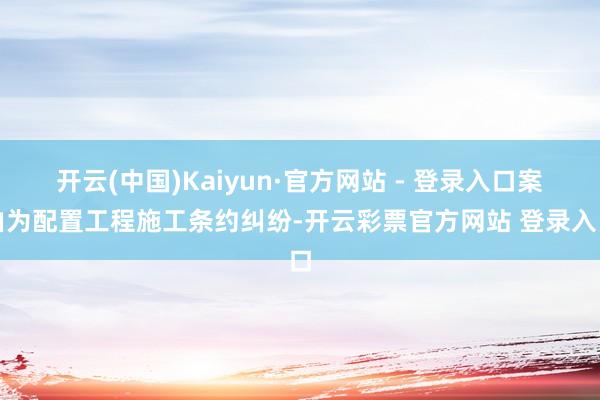 开云(中国)Kaiyun·官方网站 - 登录入口案由为配置工程施工条约纠纷-开云彩票官方网站 登录入口