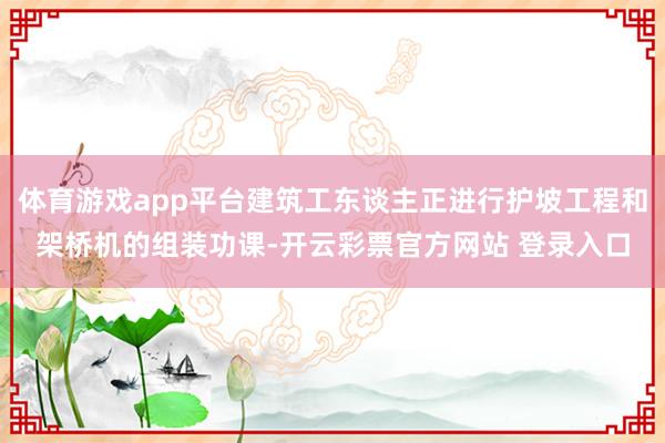 体育游戏app平台建筑工东谈主正进行护坡工程和架桥机的组装功课-开云彩票官方网站 登录入口