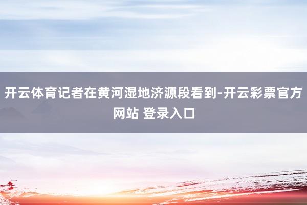 开云体育记者在黄河湿地济源段看到-开云彩票官方网站 登录入口