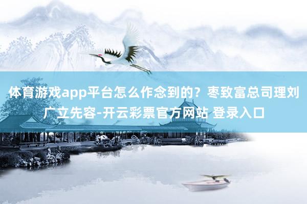 体育游戏app平台怎么作念到的？枣致富总司理刘广立先容-开云彩票官方网站 登录入口