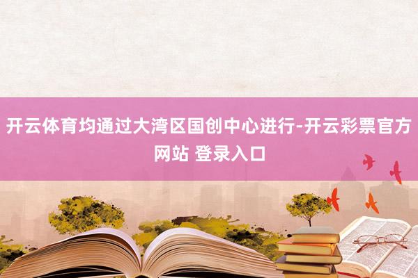 开云体育均通过大湾区国创中心进行-开云彩票官方网站 登录入口