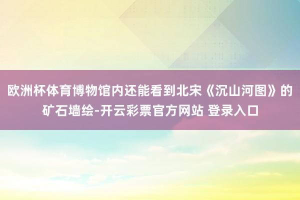 欧洲杯体育博物馆内还能看到北宋《沉山河图》的矿石墙绘-开云彩票官方网站 登录入口