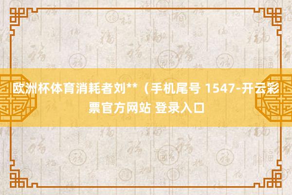 欧洲杯体育消耗者刘**（手机尾号 1547-开云彩票官方网站 登录入口