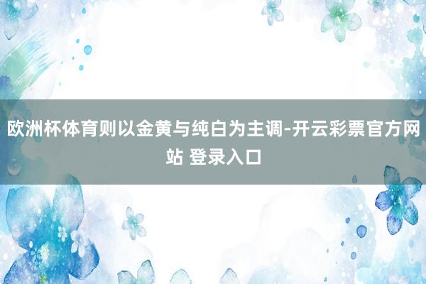 欧洲杯体育则以金黄与纯白为主调-开云彩票官方网站 登录入口