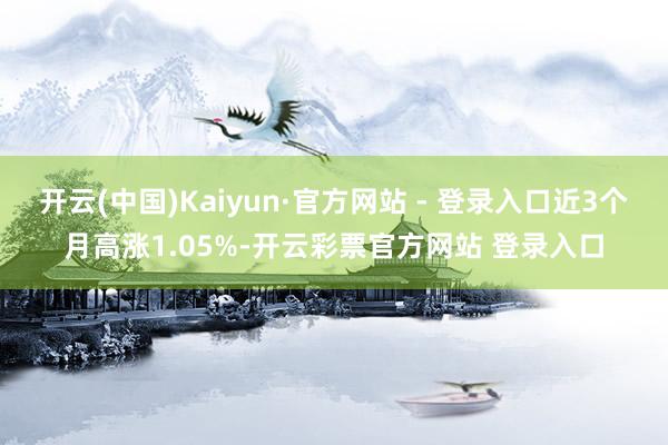 开云(中国)Kaiyun·官方网站 - 登录入口近3个月高涨1.05%-开云彩票官方网站 登录入口