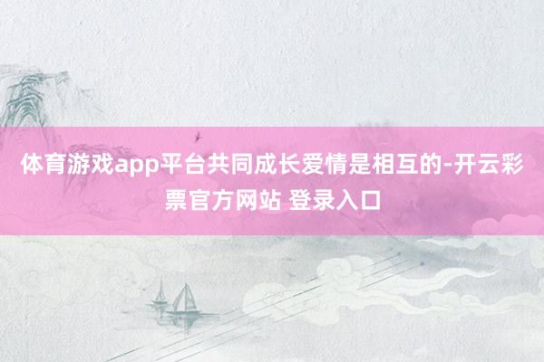 体育游戏app平台共同成长爱情是相互的-开云彩票官方网站 登录入口