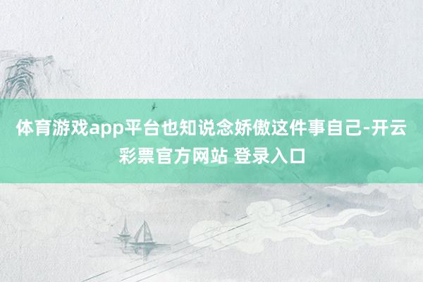 体育游戏app平台也知说念娇傲这件事自己-开云彩票官方网站 登录入口